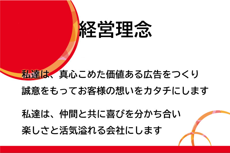 【経営理念】私達は、真心こめた価値ある広告をつくり誠意をもってお客様の想いをカタチにします 私達は、仲間と共に喜びを分かち合い楽しさと活気溢れる会社にします